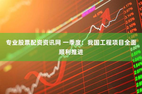 专业股票配资资讯网 一季度：我国工程项目全面顺利推进