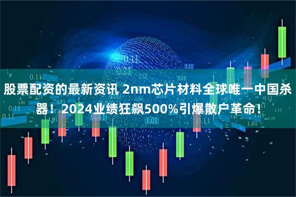 股票配资的最新资讯 2nm芯片材料全球唯一中国杀器！2024业绩狂飙500%引爆散户革命！