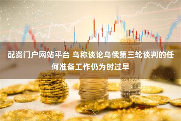 配资门户网站平台 乌称谈论乌俄第三轮谈判的任何准备工作仍为时过早