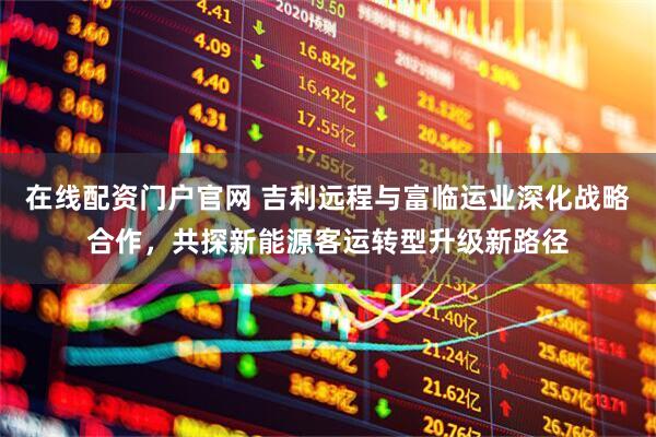 在线配资门户官网 吉利远程与富临运业深化战略合作，共探新能源客运转型升级新路径