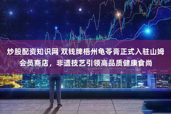 炒股配资知识网 双钱牌梧州龟苓膏正式入驻山姆会员商店，非遗技艺引领高品质健康食尚