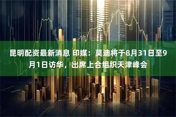 昆明配资最新消息 印媒：莫迪将于8月31日至9月1日访华，出席上合组织天津峰会