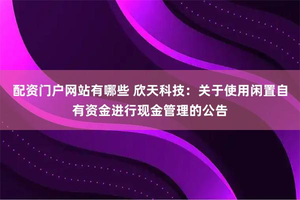 配资门户网站有哪些 欣天科技：关于使用闲置自有资金进行现金管理的公告