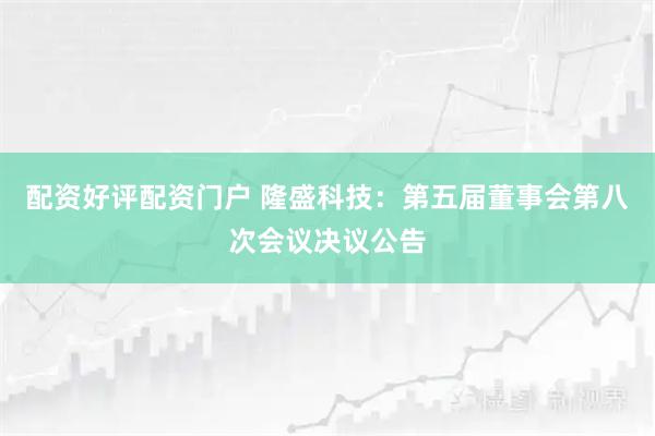 配资好评配资门户 隆盛科技：第五届董事会第八次会议决议公告
