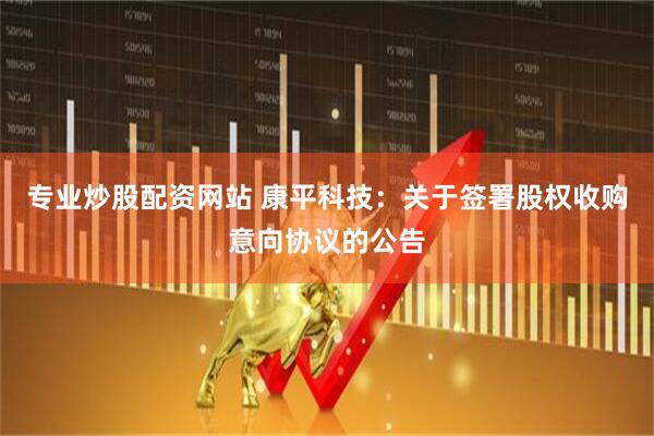 专业炒股配资网站 康平科技：关于签署股权收购意向协议的公告