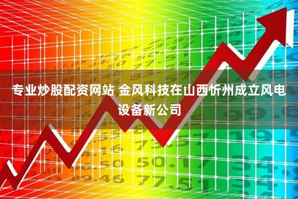 专业炒股配资网站 金风科技在山西忻州成立风电设备新公司