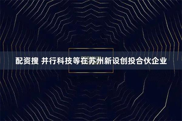 配资搜 并行科技等在苏州新设创投合伙企业