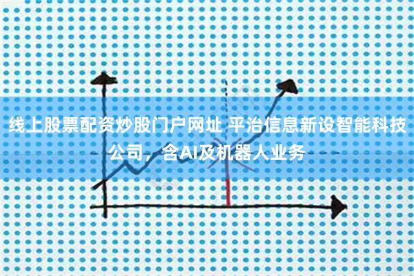 线上股票配资炒股门户网址 平治信息新设智能科技公司，含AI及机器人业务