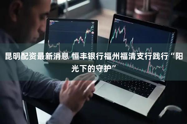 昆明配资最新消息 恒丰银行福州福清支行践行“阳光下的守护”
