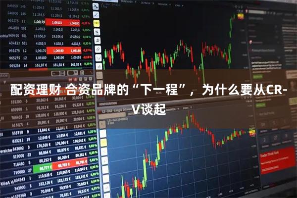 配资理财 合资品牌的“下一程”，为什么要从CR-V谈起