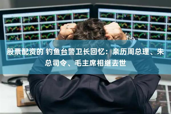 股票配资的 钓鱼台警卫长回忆：亲历周总理、朱总司令、毛主席相继去世